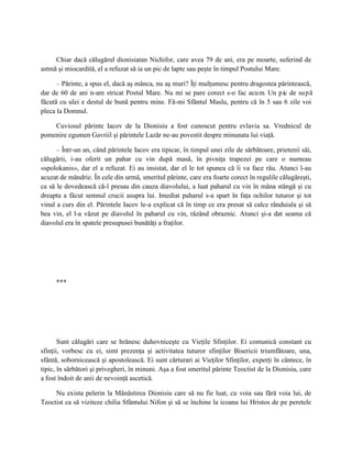 Chiar dacă călugărul dionisiatan Nichifor, care avea 79 de ani, era pe moarte, suferind de
astmă şi miocardită, el a refuzat să ia un pic de lapte sau peşte în timpul Postului Mare.

      – Părinte, a spus el, dacă aş mânca, nu aş muri? Îţi mulţumesc pentru dragostea părintească,
dar de 60 de ani n-am stricat Postul Mare. Nu mi se pare corect s-o fac acum. Un pic de su p ă
făcută cu ulei e destul de bună pentru mine. Fă-mi Sfântul Maslu, pentru că în 5 sau 6 zile voi
pleca la Domnul.

    Cuviosul părinte Iacov de la Dionisiu a fost cunoscut pentru evlavia sa. Vrednicul de
pomenire egumen Gavriil şi părintele Lazăr ne-au povestit despre minunata lui viaţă.

      – Într-un an, când părintele Iacov era tipicar, în timpul unei zile de sărbătoare, prietenii săi,
călugării, i-au oferit un pahar cu vin după masă, în pivniţa trapezei pe care o numeau
«spolokanis», dar el a refuzat. Ei au insistat, dar el le tot spunea că îi va face rău. Atunci l-au
acuzat de mândrie. În cele din urmă, smeritul părinte, care era foarte corect în regulile călugăreşti,
ca să le dovedească că-l presau din cauza diavolului, a luat paharul cu vin în mâna stângă şi cu
dreapta a făcut semnul crucii asupra lui. Imediat paharul s-a spart în faţa ochilor tuturor şi tot
vinul a curs din el. Părintele Iacov le-a explicat că în timp ce era presat să calce rânduiala şi să
bea vin, el l-a văzut pe diavolul în paharul cu vin, râzând obraznic. Atunci şi-a dat seama că
diavolul era în spatele presupusei bunătăţi a fraţilor.




     ***




       Sunt călugări care se hrănesc duhovniceşte cu Vieţile Sfinţilor. Ei comunică constant cu
sfinţii, vorbesc cu ei, simt prezenţa şi activitatea tuturor sfinţilor Bisericii triumfătoare, una,
sfântă, sobornicească şi apostolească. Ei sunt cărturari ai Vieţilor Sfinţilor, experţi în cântece, în
tipic, în sărbători şi privegheri, în minuni. Aşa a fost smeritul părinte Teoctist de la Dionisiu, care
a fost îndoit de anii de nevoinţă ascetică.

     Nu exista pelerin la Mănăstirea Dionisiu care să nu fie luat, cu voia sau fără voia lui, de
Teoctist ca să viziteze chilia Sfântului Nifon şi să se închine la icoana lui Hristos de pe peretele
 