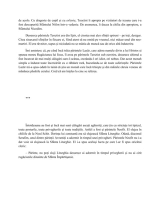 de acolo. Cu dragoste de copil şi cu evlavie, Teoctist îi apropia pe vizitatori de icoana care i-a
fost descoperită Sfântului Nifon într-o vedenie. De asemenea, îi ducea la chilia din apropiere, a
Sfântului Nicodim.

     Deoarece părintele Teoctist era din Epir, el cinstea mai ales sfinţii epireni – pe toţi, desigur.
Citea sinaxarul sfinţilor în fiecare zi, fiind atent să nu omită pe vreunul, nici măcar unul din neo-
martiri. El era râvnitor, supus şi niciodată nu se mânia de muncă sau de orice altă îndatorire.

      Îmi amintesc că, pe când încă trăia părintele Lazăr, care adora numele divin a lui Hristos şi
spunea mereu Rugăciunea lui Iisus, îl avea pe părintele Teoctist sub ocrotire, deoarece ultimul a
fost încercat de mai mulţi călugări care-l ocărau, crezându-l ori idiot, ori nebun. Dar acest monah
simplu a îndurat toate încercările cu o răbdare rară, bucurându-se de toate suferinţele. Părintele
Lazăr mi-a spus odată în taină că ştia un monah care încă trăieşte şi din mâinile căruia veneau să
mănânce păsările cerului. Cred că am înţeles la cine se referea.




      ***




       Întotdeauna au fost şi încă mai sunt călugări asceţi aghioriţi, care ţin cu stricteţe tot tipicul,
toate posturile, toate privegherile şi toate tradiţiile. Astfel a fost şi părintele Neofit. El slujea în
chiliile de la Noul Schit. Dorinţa lui constantă era să slujească Sfânta Liturghie. Odată, diaconul
Serafim, unul dintre părinţii Avramiţi a adormit în timpul unei privegheri. Părintele Neofit nu i-a
dat voie să slujească la Sfânta Liturghie. El i-a spus acelaşi lucru pe care l-ar fi spus oricărui
cleric:

     – Părinte, nu poţi sluji Liturghia deoarece ai adormit în timpul privegherii şi nu ai citit
rugăciunile dinainte de Sfânta Împărtăşanie.
 