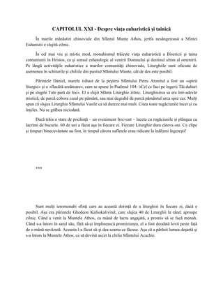 CAPITOLUL XXI - Despre viaţa euharistică şi tainică
     În marile mănăstiri chinoviale din Sfântul Munte Athos, jertfa nesângeroasă a Sfintei
Euharistii e slujită zilnic.

     În cel mai viu şi mistic mod, monahismul trăieşte viaţa euharistică a Bisericii şi taina
comuniunii în Hristos, ca şi sensul eshatologic al venirii Domnului şi destinul ultim al omenirii.
Pe lângă activităţile euharistice a marilor comunităţi chinoviale, Liturghiile sunt oficiate de
asemenea în schiturile şi chiliile din pustiul Sfântului Munte, cât de des este posibil.

      Părintele Daniel, marele isihast de la peştera Sfântului Petru Atonitul a fost un «spirit
liturgic» şi o «flacără arzătoare», cum se spune în Psalmul 104: «Cel ce faci pe îngerii Tăi duhuri
şi pe slugile Tale pară de foc». El a slujit Sfânta Liturghie zilnic. Liturghisirea sa era într-adevăr
mistică, de parcă cobora cerul pe pământ, sau mai degrabă de parcă pământul urca spre cer. Mulţi
spun că slujea Liturghia Sfântului Vasile ca să dureze mai mult. Citea toate rugăciunile încet şi cu
înţeles. Nu se grăbea niciodată.

      Dacă trăia o stare de pocăinţă – un eveniment frecvent – înceta cu rugăciunile şi plângea cu
lacrimi de bucurie. 60 de ani a făcut aşa în fiecare zi. Fiecare Liturghie dura câteva ore. Ce clipe
şi timpuri binecuvântate au fost, în timpul cărora sufletele erau ridicate la înălţimi îngereşti!




     ***




      Sunt mulţi ieromonahi sfinţi care au această dorinţă de a liturghisi în fiecare zi, dacă e
posibil. Aşa era părintele Ghedeon Kafsokalivitul, care slujea 40 de Liturghii la rând, aproape
zilnic. Când a venit la Muntele Athos, ca mână de lucru angajată, a promis să se facă monah.
Când s-a întors în satul său, fără să-şi împlinească promisiunea, el a fost deodată lovit peste faţă
de o mână nevăzută. Aceasta l-a făcut să-şi dea seama ce făcuse. Aşa că a părăsit lumea deşartă şi
s-a întors la Muntele Athos, ca să devină ascet la chilia Sfântului Acachie.
 