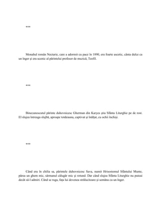***




     Monahul român Nectarie, care a adormit cu pace în 1890, era foarte ascetic, cânta dulce ca
un înger şi era ucenic al părintelui profesor de muzică, Teofil.




     ***




      Binecunoscutul părinte duhovnicesc Gherman din Karyes ştia Sfânta Liturghie pe de rost.
El slujea întreaga slujbă, aproape totdeauna, captivat şi înălţat, cu ochii închişi.




     ***




      Când era în chilia sa, părintele duhovnicesc Sava, numit Hrisostomul Sfântului Munte,
părea un ghem mic, sărmanul călugăr mic şi rotund. Dar când slujea Sfânta Liturghie nu puteai
decât să-l admiri. Când se ruga, faţa lui devenea strălucitoare şi semăna cu un înger.
 