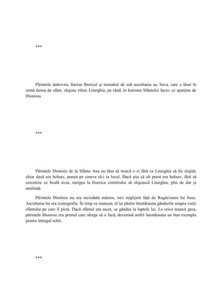 ***




     Părintele duhovnic Ilarion Ibericul şi monahul de sub ascultarea sa, Sava, care a lăsat în
urmă faima de sfânt, slujeau zilnic Liturghia, pe rând, în katisma Sfântului Iacov ce aparţine de
Dionisiu.




     ***




      Părintele Dionisie de la Sfânta Ana nu lăsa să treacă o zi fără ca Liturghia să fie slujită;
chiar dacă era bolnav, punea pe cineva să-i ia locul. Dacă ştia că alt preot era bolnav, fără să
cerceteze ce boală avea, mergea la biserica cimitirului să slujească Liturghia, plin de dar şi
umilinţă.

      Părintele Dionisie nu era niciodată mânios, nici neglijent faţă de Rugăciunea lui Iisus.
Ascultarea lui era iconografia. În timp ce muncea, el îşi păstra întotdeauna gândurile asupra vieţii
sfântului pe care îl picta. Dacă sfântul era ascet, se gândea la luptele lui. La orice muncă grea,
părintele Dionisie era primul care alerga să o facă, devenind astfel întotdeauna un bun exemplu
pentru întregul schit.




     ***
 