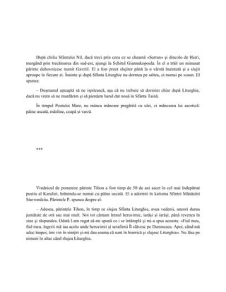 După chilia Sfântului Nil, dacă treci prin ceea ce se cheamă «Sarran» şi dincolo de Hairi,
mergând prin trecătoarea din sud-est, ajungi la Schitul Giannakopoula. În el a trăit un minunat
părinte duhovnicesc numit Gavriil. El a fost preot slujitor până la o vârstă înaintată şi a slujit
aproape în fiecare zi. Înainte şi după Sfânta Liturghie nu dormea pe saltea, ci numai pe scaun. El
spunea:

     – Duşmanul aşteaptă să ne ispitească, aşa că nu trebuie să dormim chiar după Liturghie,
dacă nu vrem să ne murdărim şi să pierdem harul dat nouă în Sfânta Taină.

     În timpul Postului Mare, nu mânca mâncare pregătită cu ulei, ci mâncarea lui ascetică:
pâine uscată, măsline, ceapă şi varză.




     ***




      Vrednicul de pomenire părinte Tihon a fost timp de 50 de ani ascet în cel mai îndepărtat
pustiu al Karuliei, hrănindu-se numai cu pâine uscată. El a adormit în katisma Sfintei Mănăstiri
Stavronikita. Părintele P. spunea despre el:

      – Adesea, părintele Tihon, în timp ce slujea Sfânta Liturghie, avea vedenii, uneori durau
jumătate de oră sau mai mult. Noi tot cântam Imnul heruvimic, iarăşi şi iarăşi, până revenea în
sine şi răspundea. Odată l-am rugat să-mi spună ce i se întâmplă şi mi-a spus aceasta: «Fiul meu,
fiul meu, îngerii mă iau acolo unde heruvimii şi serafimii Îl slăvesc pe Dumnezeu. Apoi, când mă
aduc înapoi, îmi vin în simţiri şi-mi dau seama că sunt în biserică şi slujesc Liturghia». Nu lăsa pe
nimeni în altar când slujea Liturghia.
 