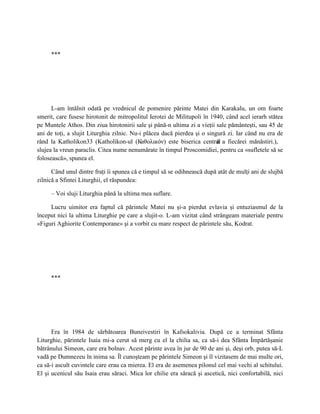 ***




      L-am întâlnit odată pe vrednicul de pomenire părinte Matei din Karakalu, un om foarte
smerit, care fusese hirotonit de mitropolitul Ierotei de Militupoli în 1940, când acel ierarh stătea
pe Muntele Athos. Din ziua hirotonirii sale şi până-n ultima zi a vieţii sale pământeşti, sau 45 de
ani de toţi, a slujit Liturghia zilnic. Nu-i plăcea dacă pierdea şi o singură zi. Iar când nu era de
rând la Katholikon33 (Katholikon-ul (Кαθολιкόν) este biserica central a fiecărei mănăstiri.),
                                                                          ă
slujea la vreun paraclis. Citea nume nenumărate în timpul Proscomidiei, pentru ca «sufletele să se
folosească», spunea el.

      Când unul dintre fraţi îi spunea că e timpul să se odihnească după atât de mulţi ani de slujbă
zilnică a Sfintei Liturghii, el răspundea:

     – Voi sluji Liturghia până la ultima mea suflare.

     Lucru uimitor era faptul că părintele Matei nu şi-a pierdut evlavia şi entuziasmul de la
început nici la ultima Liturghie pe care a slujit-o. L-am vizitat când strângeam materiale pentru
«Figuri Aghiorite Contemporane» şi a vorbit cu mare respect de părintele său, Kodrat.




     ***




      Era în 1984 de sărbătoarea Buneivestiri în Kafsokalivia. După ce a terminat Sfânta
Liturghie, părintele Isaia mi-a cerut să merg cu el la chilia sa, ca să-i dea Sfânta Împărtăşanie
bătrânului Simeon, care era bolnav. Acest părinte avea în jur de 90 de ani şi, deşi orb, putea să-L
vadă pe Dumnezeu în inima sa. Îl cunoşteam pe părintele Simeon şi îl vizitasem de mai multe ori,
ca să-i ascult cuvintele care erau ca mierea. El era de asemenea pilonul cel mai vechi al schitului.
El şi ucenicul său Isaia erau săraci. Mica lor chilie era săracă şi ascetică, nici confortabilă, nici
 