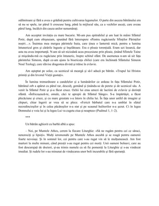 odihnitoare şi fără a avea o grădină pentru cultivarea legumelor. O parte din asceza bătrânului era
să nu se spele, iar părul îi crescuse lung, până la mijlocul său, ca a vechilor asceţi, care aveau
părul lung, încâlcit din cauza anilor nenumăraţi.

      Am acceptat invitaţia cu mare bucurie. Mi-am pus epitrahilul şi am luat în mâini Sfântul
Potir, după cum obişnuiam, spunând fără întrerupere «Pentru rugăciunile Sfinţilor Părinţilor
noştri…». Înaintea mea mergea părintele Isaia, care ţinea o lanternă mică, pentru a lumina
întunericul gros şi cărările înguste şi înşelătoare. Era o ploaie torenţială. Eram uzi leoarcă, dar
asta nu avea importanţă. N-am să uit niciodată acea procesiune prin ploaie, ţinând Sfintele Taine
şi mişcându-mă cu rugăciune prin întuneric, înspre schitul sfânt. De asemenea n-am să uit faţa
părintelui Simeon, după ce-am ajuns la bisericuţa chiliei (care era închinată Sfântului Simeon
Noul Teolog), care slăvise dragostea divină şi trăise în evlavie.

     Am aşteptat pe solee, ca ucenicul să meargă şi să-l aducă pe bătrân. «Trupul lui Hristos
primiţi şi din Izvorul Vieţii gustaţi».

      În lumina tremurătoare a candelelor şi a lumânărilor ce ardeau în faţa Sfântului Potir,
bătrânul orb a apărut cu părul rar, desculţ, gemând şi ţinându-se de perete şi de ucenicul său. A
venit la Sfântul Potir şi şi-a făcut cruce. Ochii lui erau umezi de lacrimi de evlavie şi dorinţă
sfântă. «Înfricoşează-te, omule, căci te apropii de Sfântul Sânge». S-a împărtăşit, a făcut
plecăciune şi cruce, şi cu mare greutate s-a întors în chilia lui. În faţa unor astfel de imagini şi
chipuri, chiar îngerii ar vrea să se plece. «Fericit bărbatul care n-a umblat în sfatul
necredincioşilor şi în calea păcătoşilor n-a stat şi pe scaunul hulitorilor n-a şezut. Ci în legea
Domnului e voia lui şi la legea Lui va cugeta ziua şi noaptea» (Psalmul 1, 1–2).

     ***

     Un bătrân aghiorit cu barbă albă a spus:

      – Noi, pe Muntele Athos, cerem la fiecare Liturghie: «Să ne rugăm pentru cei ce săraci,
nenorociţi şi lipsiţi». Mulţi ieromonahi pe Muntele Athos ascultă şi se roagă pentru oamenii
foarte nevoiaşi. Şi în somnul lor, cei pentru care s-au rugat vin să le mulţumească. Am fost
martori la multe minuni, când preoţii s-au rugat pentru cei morţi. Unii oameni bolnavi, care au
fost descurajaţi de doctori, şi-au trimis numele ca să fie pomeniţi la Liturghie şi s-au vindecat
imediat. Şi rudele lor s-au minunat de vindecarea unor boli incurabile şi fără speranţă.
 