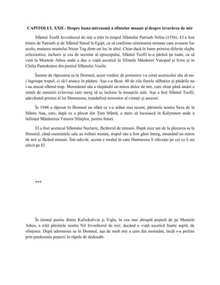 CAPITOLUL XXII - Despre buna-mireasmă a sfintelor moaşte şi despre izvorârea de mir

      Sfântul Teofil Izvorâtorul de mir a trăit în timpul Sfântului Patriarh Nifon (1556). El a fost
trimis de Patriarh şi de Sfântul Sinod în Egipt, ca să confirme uimitoarea minune care avusese loc
acolo, mutarea muntelui Ntour Tag dintr-un loc în altul. Chiar dacă în lume primise diferite slujbe
ecleziastice, inclusiv şi cea de secretar al episcopului, Sfântul Teofil le-a părăsit pe toate, ca să
vină la Muntele Athos unde a dus o viaţă ascetică în Sfintele Mănăstiri Vatoped şi Iviru şi în
Chilia Pantokrator din pustiul Sfântului Vasile.

      Înainte de răposarea sa în Domnul, acest vrednic de pomenire i-a cerut ucenicului său să nu-
i îngroape trupul, ci să-l arunce în pădure. Aşa s-a făcut. 40 de zile fiarele sălbatice şi păsările nu
i-au atacat sfântul trup. Mormântul său a răspândit un miros dulce de mir, care chiar până astăzi e
simţit de oamenii evlavioşi care merg să se închine la moaştele sale. Aşa a fost Sfântul Teofil,
adevăratul prieten al lui Dumnezeu, trandafirul mirositor al virtuţii şi ascezei.

      În 1948 a răposat în Domnul un sfânt ce s-a arătat mai recent, părintele nostru Sava de la
Sfânta Ana, care, după ce a plecat din Ţara Sfântă, a mers să locuiască în Kalymnon unde a
înfiinţat Mănăstirea Tuturor Sfinţilor, pentru femei.

      El a fost ucenicul Sfântului Nectarie, făcătorul de minuni. După zece ani de la plecarea sa la
Domnul, când osemintele sale au trebuit mutate, trupul său a fost găsit întreg, emanând un miros
de mir şi făcând minuni. Într-adevăr, acesta e modul în care Dumnezeu îi slăveşte pe cei ce L-au
slăvit pe El.




     ***




      În ţinutul pustiu dintre Kafsokalivia şi Vigla, în cea mai abruptă peşteră de pe Muntele
Athos, a trăit părintele nostru Nil Izvorâtorul de mir, ducând o viaţă ascetică foarte aspră, de
sfinţenie. După adormirea sa în Domnul, aşa de mult mir a curs din mormânt, încât s-a prelins
prin pardoseala peşterii în râpele de dedesubt.
 