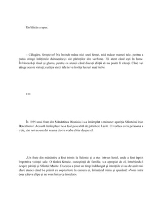 Un bătrân a spus:




      – Călugăre, fereşte-te! Nu întinde mâna nici unei femei, nici măcar mamei tale, pentru a
putea atinge înălţimile duhovniceşti ale părinţilor din vechime. Fii atent când eşti în lume.
Înfrânează-ţi râsul şi gluma, pentru ca atunci când discuţi dinţii să nu poată fi văzuţi. Când vei
atinge aceste virtuţi, curăţia vieţii tale te va învăţa lucruri mai înalte.




     ***




       În 1955 unui frate din Mănăstirea Dionisiu i s-a întâmplat o minune: apariţia Sfântului Ioan
Botezătorul. Această întâmplare ne-a fost povestită de părintele Lazăr. El vorbea ca la persoana a
treia, dar noi ne-am dat seama că era vorba chiar despre el.




      „Un frate din mănăstire a fost trimis la Salonic şi a stat într-un hotel, unde a fost ispitit
împotriva voinţei sale. O tânără femeie, cunoştinţă de familie, s-a apropiat de el, întrebându-l
despre părinţi şi Sfântul Munte. Discuţia a ţinut un timp îndelungat şi intenţiile ei au devenit mai
clare atunci când l-a primit cu ospitalitate în camera ei, întinzând mâna şi spunând: «Vom intra
doar câteva clipe şi ne vom întoarce imediat».
 