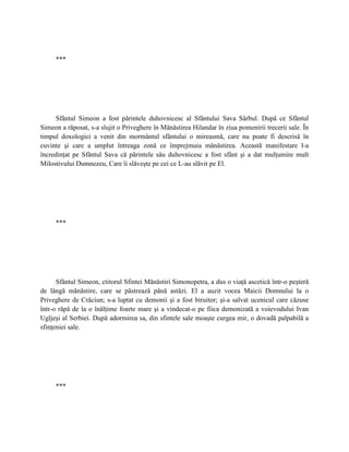 ***




      Sfântul Simeon a fost părintele duhovnicesc al Sfântului Sava Sârbul. După ce Sfântul
Simeon a răposat, s-a slujit o Priveghere în Mănăstirea Hilandar în ziua pomenirii trecerii sale. În
timpul doxologiei a venit din mormântul sfântului o mireasmă, care nu poate fi descrisă în
cuvinte şi care a umplut întreaga zonă ce împrejmuia mănăstirea. Această manifestare l-a
încredinţat pe Sfântul Sava că părintele său duhovnicesc a fost sfânt şi a dat mulţumire mult
Milostivului Dumnezeu, Care îi slăveşte pe cei ce L-au slăvit pe El.




     ***




      Sfântul Simeon, ctitorul Sfintei Mănăstiri Simonopetra, a dus o viaţă ascetică într-o peşteră
de lângă mănăstire, care se păstrează până astăzi. El a auzit vocea Maicii Domnului la o
Priveghere de Crăciun; s-a luptat cu demonii şi a fost biruitor; şi-a salvat ucenicul care căzuse
într-o râpă de la o înălţime foarte mare şi a vindecat-o pe fiica demonizată a voievodului Ivan
Ugljeşi al Serbiei. După adormirea sa, din sfintele sale moaşte curgea mir, o dovadă palpabilă a
sfinţeniei sale.




     ***
 