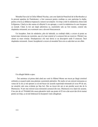 Monahul Sava de la Chilia Sfântul Nicolae, care este lipită de Paraclisul de la Ravthouhos şi
în prezent aparţine de Pantokrator, a fost cunoscut pentru credinţa cu care participa la slujbe,
pentru evlavia şi răbdarea trupească a tuturor nevoinţelor. Un timp a trăit în mănăstirea chinovială
Esfigmenu. Când şi-a dat seama că sfârşitul îi era aproape, a venit la mănăstirea în care începuse
ca monah. Când, la trei ani după adormirea sa, osemintele sale au fost mutate, craniul său
răspândea mireasmă, un eveniment care a devenit binecunoscut.

      Un începător, frate de mănăstire, plin de îndoială, cu credinţă slabă, a crezut că poate au
turnat nişte miresme pe oseminte, aşa că a luat craniul şi l-a aruncat într-un rezervor. Părinţii l-au
căutat cu mare tristeţe. Douăsprezece zile mai târziu ei au descoperit unde îl aruncase. Încă
răspândea mireasmă. Atunci începătorul a crezut că monahul Sava era cu adevărat un om sfânt.




     ***




     Un călugăr bătrân a spus:

      – Îmi amintesc că prima dată când am venit la Sfântul Munte am trecut pe lângă cimitirul
schitului şi osuarul unde erau păstrate osemintele părinţilor. De multe ori am mirosit mireasma ce
venea de la ele şi mă opream ca să mă bucur de această experienţă minunată (el avea 89 de ani,
iar emoţiile sale erau evidente pe faţa lui). Dar au trecut doi ani şi am pierdut acest dar de la
Dumnezeu. N-am mai mirosit acea mireasmă cerească din nou. Dumnezeu m-a lipsit de aceasta.
Cine ştie de ce? Probabil din cauza păcatelor mele sau poate că El mi-a dat acest dar divin numai
pentru un timp, ca să mă întărească la începutul vieţii călugăreşti.




     ***
 
