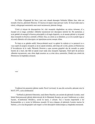 În Chilia «Ypapandi de Sus», care este situată deasupra Schitului Sfânta Ana, trăia un
monah evlavios, părintele Dionisie. El încerca să repare nişte pervaze vechi. În locul unde unul a
căzut, a dezgropat osemintele unui ascet necunoscut, păstrate întregi.

      Uimit şi mişcat de descoperirea lui, căci moaştele răspândeau un miros minunat, el a
început să se roage, cerându-i sfântului necunoscut să-i descopere numele lui. De asemenea, a
avut gândul să meargă la biserica principală şi să tragă clopotele, ca să anunţe părinţii şi să poată
duce moaştele la biserica centrală a Sfintei Ana, cu cinste şi cu tămâiere, şi ca să se poată ruga şi
să ceară sfântului să le descopere cui aparţineau aceste moaşte sfinte.

      În timp ce se gândea astfel, binecuvântatul ascet i-a apărut în vedenie şi i-a poruncit cu o
voce aspră să acopere moaştele şi să nu spună nimănui, atât timp cât va trăi, pentru că Dumnezeu
îl învrednicise să le vadă. Părintele Dionisie a spus aceasta grupului său de monahi cu puţin
înainte de a muri, dar fără să spună exact unde erau moaştele îngropate, fiind oprit de porunca
sfântului necunoscut, care chiar după moartea sa a evitat slava oamenilor, fiindcă era cinstit de
Dumnezeu în împărăţia cerească.




     ***




     Vrednicul de pomenire părinte medic Pavel Lavriotul, în una din scrisorile adresate mie în
06.07.1971, scria următoarele:

      – Vorbind cu părintele Gherontie, unul dintre Daniilei, am amintit de părintele Leontie, unul
dintre binecunoscuţii părinţi duhovniceşti de la Mutalaski Kesaria, pe care-l întâlnisem şi a cărui
lucrare, «Catehismul Ortodox», scrisă în turcă, o citisem. Era o lucrare importantă a lui
Karamanlides şi o avem în biblioteca noastră. El mi-a răspuns că părintele Leontie murise în
Salonic, şi în ziua dezgropării sale trupul i-a fost descoperit nedescompus şi răspândea mireasmă.
 