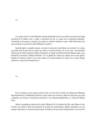 ***




      Un creştin citise în viaţa Sfântului Acachie Kafsokalivitul că, pe când acesta trecea pe lângă
cimitirul de la Sfânta Ana, a simţit o mireasmă de mir ce venea de la osemintele părinţilor.
Amintindu-şi de aceasta, creştinul care şedea în cimitirul schitului a spus: «Mă întreb dacă mai
sunt oseminte ca acelea din zilele Sfântului Acachie?».

      Imediat după ce a gândit aceasta, a mirosit o mireasmă venind dintr-un mormânt. S-a sculat,
a cercetat totul în jurul său şi a găsit un craniu ce mirosea frumos. Pe el era scris: «Ieromonahul
Filimon de la Chilia Adormirii Maicii Domnului, de lângă Voulefterionul34 (Clădirea unde se ţin
întrunirile Consiliului.) Sfântul Elefterie». El s-a gândit să-i cheme pe ceilalţi, dar la acest gând a
început să tremure, pentru că şi-a dat seama că cinstitul părinte nu dorea să se spună despre
mirosul ce venea de la osemintele lui.




     ***




      Nu-mi amintesc exact anul (se poate să fie cu 20 de ani în urmă), de sărbătoarea Sfântului
Ioan Botezătorul, în Mănăstirea Dionisiu, chiar înainte de Vecernie, când am intrat prin uşa mică
a altarului, am mirosit o mireasmă cunoscută ca cea a Înaintemergătorului, ce venea din Sfântul
Altar.

     Alteori, mergând pe cărarea de la chilia Sfântului Nil, Izvorâtorul de Mir, spre Marea Lavră,
în Hairi, am simţit o boare de mireasmă. În acelaşi loc mulţi părinţi, călători şi pelerini, au avut
aceeaşi experienţă. A trecut din gură-n gură cuvântul că în acest ţinut mulţi pustnici s-au nevoit în
 