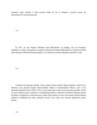 timpurile vechi, ducând o viaţă ascetică înaltă, de har şi sfinţenie. Locurile exacte ale
mormintelor lor sunt necunoscute.




      ***




    În 1927, de ziua Naşterii Sfântului Ioan Botezătorul, un călugăr, care era bucătarul
mănăstirii, a simţit o mireasmă ce nu poate fi descrisă, în timpul «Mărimurilor», când este cinstită
mâna dreaptă a Sfântului Înaintemergător. El a mărturisit această întâmplare părintelui Lazăr.




      ***




      Vrednicul de pomenire părinte Lazăr, printre multe istorisiri despre părinţii şi fraţii de la
Dionisiu, ne-a povestit despre binecuvântatul sfârşit al ieromonahului Marcu, care a fost
egumenul mănăstirii între 1926 şi 1931, şi care toată viaţa a slujit în trei sau patru ascultări, fericit
şi smerit. Mânca numai o dată pe zi. Când părintele Marcu a adormit în Domnul, întreaga cameră
de spital s-a umplut de o mireasmă care a durat 20 de minute, la care a fost martor binecuvântatul
egumen al mănăstirii de atunci, părintele Gavriil, care venise să-i citească rugăciunea pentru
moarte.




      ***
 