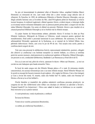 Se ştie că înmormântaţii în pământul sfânt al Muntelui Athos, umplând Grădina Maicii
Domnului cu mireasmă de mir, sunt mulţi sfinţi din a căror moaşte curge dulcele ulei al
sfinţeniei. În Xenofon, în 1989, de sărbătoarea Sfântului şi Marelui Mucenic Gheorghe, care pe
lângă celelalte harisme este şi Izvorâtor de Mir, când Privegherea plină de frumuseţe şi evlavie
tocmai începuse, în mijlocul rugăciunii, sfântul egumen Alexie, evident mişcat, a întrerupt slujba
ca să anunţe tuturor minunata întâmplare care se petrecea pentru prima dată: a curgerii de mir din
mâna Sfântului Gheorghe. Era semn că sfântul era prezent. Părintele Alexie a pus imediat să se
citească paraclisul Sfântului Gheorghe şi să se închine toţi la sfintele moaşte.

      Cu puţin înainte de binecuvântata arătare, părintele Alexie îl invitase în altar pe Prea
Sfinţitul Ambrozie, Mitropolit de Polianis şi Vilkisiou, ierarh remarcat pentru sprijinul dat
monahismului, fiind astfel o prezenţă luminoasă la acea sărbătoare. De asemenea, în altar era
arhimandritul Hristodul, egumenul de la Kutlumuş, ca şi stareţul de la Schitul Sfânta Ana,
părintele duhovnicesc Antim, care avea în jur de 80 de ani. Toţi aceştia erau acolo, pentru a
confirma darul curgerii de mir.

      Toţi care erau prezenţi la sărbătorirea festivă, reprezentanţii mănăstirilor, pustnici, călugări
din chinovii şi credincioşi s-au închinat moaştelor cu inimile înălţate, cu evlavia şi umilinţa
potrivite acestui moment, când puternicul şi credinciosul apărător al Muntelui, Sfântul Gheorghe,
era prezent cu noi, conducând sărbătorirea, lăudându-L pe Dumnezeu şi fiind slăvit de El.

     Era ca şi cum noi toţi, plini de evlavie, spuneam în tăcere: «Mare eşti Doamne… şi nici un
cuvânt nu este îndeajuns spre lauda minunilor Tale».

      În locul de unde curgea mir din Sfintele Moaşte părea a fi o rană. Şi mireasma simţită,
caracteristică, era aceeaşi mireasmă pe care o au toate sfintele moaşte. Harul Sfintelor Moaşte era
în acord cu mesajul de bucurie transmis la priveghere: «Ne rugăm lui Hristos, Care a fost răstignit
şi Care a înviat din morţi. O, moarte, unde este boldul tău? O, iadule, unde este biruinţa ta?
Hristos a Înviat şi tu ai fost înfrânt!».

     Florile lămâilor şi trandafirii din grădina mănăstirii confirmau prezenţa primăverii, iar
curgerea de mir din «Izbăvitorul celor robiţi» era chezăşia că «Hristos cu adevărat a Înviat!».
Troparul laudei35 (το δοξασττικό = Slava care seântă la laude.) se îmbrăcase cu un veşmânt
                                                   c
bine-mirositor şi cu o putere tainică:

     A venit primăvara; veniţi să prăznuim; a strălucit

     Învierea lui Hristos.

     Veniţi să ne veselim; pomeniera Biruitorului,

     s-a arătat, pe credincioşi bucurându-i…
 