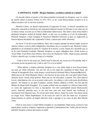 CAPITOLUL XXIII - Despre liniştire, curăţirea minţii şi a inimii
      Un dovedit iubitor al pustiei a fost binecuvântatul ieromonah rus Serapion, care l-a vizitat
pe marele isihast şi pustnic Calinic în 1912–1913, ca să-i ceară binecuvântare să plece şi să se
alăture asceţilor care se nevoiau în pustie.

      Părintele Calinic, un dascăl experimentat al rugăciunii lui Iisus, i-a descris monahului rus
pericolele, capcanele şi iluziile pe care duşmanul mântuirii noastre le foloseşte ca să-i atace pe cei
ce trăiesc retraşi, mai ales pe cei fără un îndrumător duhovnicesc. Dar când a văzut inima rănită a
părintelui Serapion, arzând de dorinţă sfântă, i-a dat voie, cu condiţia ca el să-i fie îndrumător.
Părintele Serapion a slujit Liturghia în Paraclisul Sfântului Gherasim şi apoi, cu rugăciunile şi
binecuvântarea dascălului său, a părintelui Calinic, a plecat spre vârful Athosului.

      Au trecut 12 ani de la acea întâlnire. Apoi, într-o noapte, aproape de miezul nopţii, ucenicul
marelui isihast a venit la chilia îndepărtată a dascălului său şi a ciocănit la uşă. Părintele Calinic,
gândindu-se că ciocănitul ar putea fi o înşelare de la diavol, a cerut, înainte de a deschide uşa, ca
să fie rostit Simbolul Credinţei. Părintele Serapion s-a supus, adăugând chiar «Tatăl nostru» şi
«Unul Sfânt, Unul Domn Iisus Hristos, întru slava lui Dumnezeu Tatăl». După aceasta, părintele
Calinic a deschis uşa, l-a strâns în braţe şi l-a întrebat:

     – Unde ai fost în toţi aceşti ani, fratele meu? Crede-mă, am crezut că ai fost pierdut, deşi n-
am încetat să mă rog pentru tine. Unde ai stat? Cu ce te-ai hrănit?

      – Sfinte părinte, a răspuns părintele Serapion cu o voce slabă, după ce m-ai binecuvântat,
am mers pe vârful Athosului. Am stat trei zile şi trei nopţi dar, neputând să îndur frigul, am
coborât la Panaghia36 (Este vorba despre o mică biserică închinată Maicii DomnuluiПαναγία),
                                                                                       (
aflată mai jos de vârful Muntelui Athos.). Am încercat să stau acolo, dar n-am găsit iubita linişte,
deoarece acolo veneau mulţi pelerini. Puţin mai jos am descoperit o peşteră. Nici chiar păstorii
Lavrei, când păşteau oile, nu m-au putut vedea acolo. Am atârnat o rasă veche peste deschizătura
peşterii. Am mâncat ce am găsit în pădure: castane, lăstăriş, rădăcini şi bulbi. Am luat apă din
fântâna de lângă Chilia Panaghiei. Zi şi noapte sufletul meu era umplut cu o fericire nepovestită,
ce venea din rugăciunea lui Iisus şi descoperiri. Am trăit contemplând tainele Dumnezeului
nostru. Iartă-mă, părintele meu, tu ştii mai bine cum este acea lumină care încălzeşte şi
iluminează totul înăuntrul meu. Nu mi-am dorit nimic altceva. Raiul era acolo. Îmi lipsea numai
un singur lucru: Sfânta Împărtăşanie. Şi de aceea am venit în cele din urmă aici: să primesc
binecuvântarea ta, pentru că timpul adormirii mele e aproape şi nu vreau să plec fără Sfintele
Taine.

      Chiar în ziua aceea s-a slujit Sfânta Liturghie şi s-au împărtăşit. După aceea, ucenicul a luat
puţină pâine uscată şi verdeţuri, împreună cu dascălul şi îndrumătorul său. Astfel, plin de fericire,
părintele Serapion a plecat spre pustia sa iubită.
 