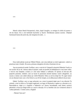 ***




     Marele isihast Daniil Osiopetritul, zilnic, după Liturghie, se retrăgea în chilia lui pentru o
oră de tăcere. Era o oră închinată lacrimilor şi tăcerii. Întotdeauna spunea acestea: «Opaiţul
luminează lumea din jurul său, dar marginea lui arde…».




      ***




      Erau mulţi părinţi asceţi pe Sfântul Munte, care erau dedicaţi cu totul rugăciunii, vederii şi
practicau toate virtuţile. De aceea, primeau mângâiere divină şi iluminare de sus.

      Aşa era pustnicul român Teofilact, care a venit de la Vatoped în deşertul Sfântului Vasile cu
trei ucenici de-ai săi. Adesea stătea în peşteri, unde era posibil să dobândească o mai mare isihie,
o trezvie mai limpede a minţii şi o mai mare înălţare a sufletului. El spunea că într-una din
peşterile pustiului, idolatrii, care au locuit în peninsula atonită înaintea venirii călugărilor, au
ascuns o statuie care odată stătuse pe vârful Muntelui Athos şi servise drept far. Pe capul statuii
era un diamant mare care a fost folosit ca un fel de lampă, ca să călăuzească călătorii de pe mare.

      Odată, Teofilact, care se ruga neîncetat, nu a mers la peşteră după cum îi era obiceiul. În
schimb, a stat în chilia sa. În timpul rugăciunii, un înger al Domnului a apărut şi a discutat cu el.
Întorcându-se, după ce a împlinit o îndatorire ce-i fusese încredinţată, unul dintre ucenicii
părintelui a trecut pe lângă chilie şi a auzit o discuţie. El s-a întrebat cine era vizitatorul căruia îi
vorbea părintele. A intrat curios, strigând:

      – Părinte! Eşti aici?
 