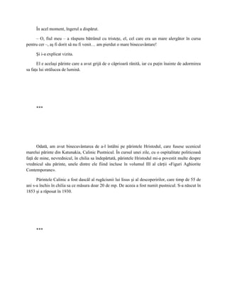 În acel moment, îngerul a dispărut.

     – O, fiul meu – a răspuns bătrânul cu tristeţe, el, cel care era un mare alergător în cursa
pentru cer –, aş fi dorit să nu fi venit… am pierdut o mare binecuvântare!

     Şi i-a explicat vizita.

      El e acelaşi părinte care a avut grijă de o căprioară rănită, iar cu puţin înainte de adormirea
sa faţa lui strălucea de lumină.




     ***




      Odată, am avut binecuvântarea de a-l întâlni pe părintele Hristodul, care fusese ucenicul
marelui părinte din Katunakia, Calinic Pustnicul. În cursul unei zile, cu o ospitalitate politicoasă
faţă de mine, nevrednicul, în chilia sa îndepărtată, părintele Hristodul mi-a povestit multe despre
vrednicul său părinte, unele dintre ele fiind incluse în volumul III al cărţii «Figuri Aghiorite
Contemporane».

      Părintele Calinic a fost dascăl al rugăciunii lui Iisus şi al descoperirilor, care timp de 55 de
ani s-a închis în chilia sa ce măsura doar 20 de mp. De aceea a fost numit pustnicul. S-a născut în
1853 şi a răposat în 1930.




     ***
 