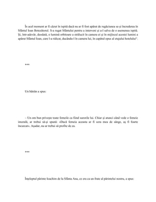 În acel moment ar fi căzut în ispită dacă nu ar fi fost apărat de rugăciunea sa şi încrederea în
Sfântul Ioan Botezătorul. S-a rugat Sfântului pentru a interveni şi a-l salva de o asemenea ispită.
Şi, într-adevăr, deodată, o lumină orbitoare a strălucit în camera ei şi în mijlocul acestei lumini a
apărut Sfântul Ioan, care l-a ridicat, ducându-l în camera lui, în capătul opus al etajului hotelului“.




     ***




     Un bătrân a spus:




     – Un om bun priveşte toate femeile ca fiind surorile lui. Chiar şi atunci când vede o femeie
imorală, ar trebui să-şi spună: «Dacă femeia aceasta ar fi sora mea de sânge, aş fi foarte
încurcat». Aşadar, nu ar trebui să profite de ea.




     ***




     Înţeleptul părinte Ioachim de la Sfânta Ana, ce era ca un frate al părintelui nostru, a spus:
 