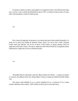 Un prieten şi iubitor al isihiei, al privegherii şi al rugăciunii minţii a fost Dionisie din Cipru
care, ca ascet, a stat în schitul din Kafsokalivia, dar în 1875 s-a reîntors în Stavrovunio, în Cipru,
unde a devenit părinte a multor fii duhovniceşti.




     ***




      Este o boare de rugăciune, de pustnicie, care adesea bate peste binecuvântata Katunakia. Cu
mulţi ani în urmă l-am întâlnit pe părintele isihast Antim. S-a nevoit într-o chilie, deasupra
locului unde erau Daniilei. Era un om al tăcerii. Când vorbea, el spunea aproape mereu de
rugăciunea neîncetată a inimii: «În timp ce rugăciunea către Maica Domnului te pregăteşte pentru
îndumnezeire, rugăciunea lui Iisus te îndumnezeieşte».




     ***




      «Preasfântă Maică a Domnului, ajută-mă. Binecuvântata mea Maică…», spunea un monah,
şi vocea lui, din adâncul inimii sale, răsuna blând, în timp ce mergea pe cărările Schitului Sfânta
Ana.

     «Ne punem toată nădejdea în ea şi suntem mângâiaţi de ea, a continuat el. Ea e mama
noastră, mântuirea inimii noastre. Altfel urmăm un drum care nu ştim unde duce».
 