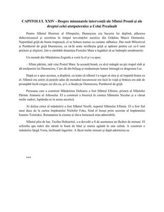 CAPITOLUL XXIV - Despre minunatele intervenţii ale Sfintei Pronii şi ale
             dreptei celei atotputernice a Celui Preaînalt
      Pentru Sfântul Dionisie al Olimpului, Dumnezeu era bucuria lui deplină, plăcerea
duhovnicească şi ocrotirea în timpul nevoinţelor ascetice din Grădina Maicii Domnului.
Nepurtând grijă de hrana trupească, el se hrănea numai cu castane sălbatice. Dar mult Milostivul
şi Purtătorul de grijă Dumnezeu, ca să-Şi arate nesfârşita grijă şi apărare pentru cei ce-I sunt
prieteni şi slujitori, într-o sâmbătă dinaintea Postului Mare a îngăduit să se întâmple următoarele:

     Un monah din Mănăstirea Zografu a venit la el şi i-a spus:

     – Sfinte părinte, iată vine Postul Mare. Ia această hrană, ca să-ţi mângâi un pic trupul slab şi
dă mulţumire lui Dumnezeu, Care dă din belşug şi mulţumeşte lumea întreagă cu dragostea Lui.

      După ce a spus acestea, a dispărut, cu toate că sfântul l-a rugat să stea şi să împartă hrana cu
el. Sfântul era uimit că peştele adus de monahul necunoscut era încă în viaţă şi brânza era atât de
proaspătă încât curgea zer din ea, şi L-a lăudat pe Dumnezeu, Purtătorul de grijă.

     Persoana care a construit Mănăstirea Dohiariu a fost Sfântul Eftimie, prieten al Sfântului
Părinte Atanasie al Athosului. El a construit o biserică în cinstea Sfântului Nicolae şi a vărsat
multe sudori, luptându-se în arena ascetică.

     Al doilea ctitor al mănăstirii a fost Sfântul Neofit, nepotul Sfântului Eftimie. El a fost fiul
unui duce de la curtea împăratului Nichifor Foka, fiind el însuşi prim secretar al împăratului
Ioannis Tsimiskis. Renunţarea la cinstea şi slava lumească erau admirabile.

     Sfântul plin de har, Teofan Dohiaritul, s-a dovedit a fi de asemenea un făcător de minuni. El
schimba apa mării din sărată în bună de băut şi marea agitată în una calmă. A construit o
mănăstire lângă Veria, închinată îngerilor. A făcut multe minuni şi după adormirea sa.




     ***
 