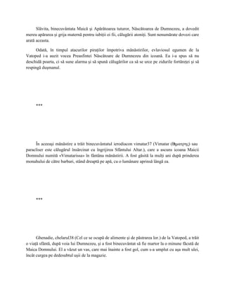 Slăvita, binecuvântata Maică şi Apărătoarea tuturor, Născătoarea de Dumnezeu, a dovedit
mereu apărarea şi grija maternă pentru iubiţii ei fii, călugării atoniţi. Sunt nenumărate dovezi care
arată aceasta.

      Odată, în timpul atacurilor piraţilor împotriva mănăstirilor, evlaviosul egumen de la
Vatoped i-a auzit vocea Preasfintei Născătoare de Dumnezeu din icoană. Ea i-a spus să nu
deschidă poarta, ci să sune alarma şi să spună călugărilor ca să se urce pe zidurile fortăreţei şi să
respingă duşmanul.




     ***




     În aceeaşi mănăstire a trăit binecuvântatul ierodiacon vimatar37 (Vimatar (В   ηματρης) sau
paracliser este călugărul însărcinat cu îngrijirea Sfântului Altar.), care a ascuns icoana Maicii
Domnului numită «Vimatarissa» în fântâna mănăstirii. A fost găsită la mulţi ani după prinderea
monahului de către barbari, stând dreaptă pe apă, cu o lumânare aprinsă lângă ea.




     ***




      Ghenadie, chelarul38 (Cel ce se ocupă de alimente şi de păstrarea lor.) de la Vatoped, a trăit
o viaţă sfântă, după voia lui Dumnezeu, şi a fost binecuvântat să fie martor la o minune făcută de
Maica Domnului. El a văzut un vas, care mai înainte a fost gol, cum s-a umplut cu aşa mult ulei,
încât curgea pe dedesubtul uşii de la magazie.
 