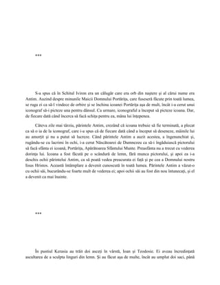 ***




      S-a spus că în Schitul Iviron era un călugăr care era orb din naştere şi al cărui nume era
Antim. Auzind despre minunile Maicii Domnului Portăriţa, care fuseseră făcute prin toată lumea,
se ruga ei ca să-l vindece de orbire şi se închina icoanei Portăriţa aşa de mult, încât i-a cerut unui
iconograf să-i picteze una pentru dânsul. Ca urmare, iconograful a început să picteze icoana. Dar,
de fiecare dată când încerca să facă schiţa pentru ea, mâna lui înţepenea.

      Câteva zile mai târziu, părintele Antim, crezând că icoana trebuie să fie terminată, a plecat
ca să o ia de la iconograf, care i-a spus că de fiecare dată când a început să deseneze, mâinile lui
au amorţit şi nu a putut să lucreze. Când părintele Antim a auzit acestea, a îngenunchiat şi,
rugându-se cu lacrimi în ochi, i-a cerut Născătoarei de Dumnezeu ca să-i îngăduiască pictorului
să facă sfânta ei icoană, Portăriţa, Apărătoarea Sfântului Munte. Preasfânta nu a trecut cu vederea
dorinţa lui. Icoana a fost făcută pe o scândură de lemn, fără munca pictorului, şi apoi ea i-a
deschis ochii părintelui Antim, ca să poată vedea preacurata ei faţă şi pe cea a Domnului nostru
Iisus Hristos. Această întâmplare a devenit cunoscută în toată lumea. Părintele Antim a văzut-o
cu ochii săi, bucurându-se foarte mult de vederea ei; apoi ochii săi au fost din nou întunecaţi, şi el
a devenit ca mai înainte.




     ***




      În pustiul Kerasia au trăit doi asceţi în vârstă, Ioan şi Teodosie. Ei aveau încredinţată
ascultarea de a sculpta linguri din lemn. Şi au făcut aşa de multe, încât au umplut doi saci, până
 