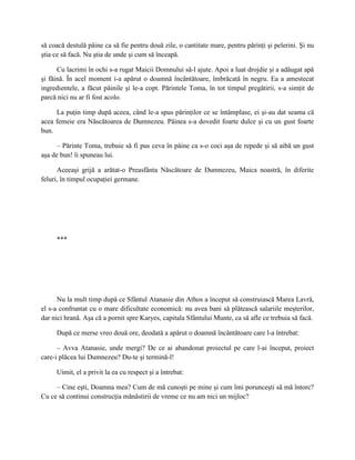 să coacă destulă pâine ca să fie pentru două zile, o cantitate mare, pentru părinţi şi pelerini. Şi nu
ştia ce să facă. Nu ştia de unde şi cum să înceapă.

      Cu lacrimi în ochi s-a rugat Maicii Domnului să-l ajute. Apoi a luat drojdie şi a adăugat apă
şi făină. În acel moment i-a apărut o doamnă încântătoare, îmbrăcată în negru. Ea a amestecat
ingredientele, a făcut pâinile şi le-a copt. Părintele Toma, în tot timpul pregătirii, s-a simţit de
parcă nici nu ar fi fost acolo.

     La puţin timp după aceea, când le-a spus părinţilor ce se întâmplase, ei şi-au dat seama că
acea femeie era Născătoarea de Dumnezeu. Pâinea s-a dovedit foarte dulce şi cu un gust foarte
bun.

      – Părinte Toma, trebuie să fi pus ceva în pâine ca s-o coci aşa de repede şi să aibă un gust
aşa de bun! îi spuneau lui.

      Aceeaşi grijă a arătat-o Preasfânta Născătoare de Dumnezeu, Maica noastră, în diferite
feluri, în timpul ocupaţiei germane.




     ***




      Nu la mult timp după ce Sfântul Atanasie din Athos a început să construiască Marea Lavră,
el s-a confruntat cu o mare dificultate economică: nu avea bani să plătească salariile meşterilor,
dar nici hrană. Aşa că a pornit spre Karyes, capitala Sfântului Munte, ca să afle ce trebuia să facă.

     După ce merse vreo două ore, deodată a apărut o doamnă încântătoare care l-a întrebat:

      – Avva Atanasie, unde mergi? De ce ai abandonat proiectul pe care l-ai început, proiect
care-i plăcea lui Dumnezeu? Du-te şi termină-l!

     Uimit, el a privit la ea cu respect şi a întrebat:

     – Cine eşti, Doamna mea? Cum de mă cunoşti pe mine şi cum îmi porunceşti să mă întorc?
Cu ce să continui construcţia mănăstirii de vreme ce nu am nici un mijloc?
 