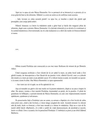 Apoi ea i-a spus că este Maica Domnului. Ea i-a poruncit să se întoarcă şi i-a promis că va
avea grijă de bani şi de alimente. Sfântul i-a cerut un semn ca să confirme toate acestea.

     – Iată, loveşte cu cârja această piatră! i-a spus lui, şi imediat a ţâşnit din piatră apă
proaspătă, care curge până astăzi.

      Sfântul Atanasie s-a întors la mănăstire unde a găsit bani şi lăzile din magazie pline de
alimente, după cum a promis Maica Domnului. Cu dorinţă reînnoită şi cu râvnă el a continuat şi
în curând mănăstirea a fost terminată, iar el a dat mulţumire şi a slăvit de multe ori binecuvântatul
ei nume.




      ***




     Sfânta icoană Portăriţa este cunoscută ca cea mai mare făcătoare de minuni de pe Muntele
Athos.

      Când vergeaua arzătoare a fost văzută de la cer până la mare, ea arăta locul unde a fost
găsită icoana, iar descoperirea a fost făcută de un pustnic ivirit, sfântul Gavriil, care s-a coborât
din munte şi a mers pe mare ca pe pământ uscat. El a ridicat marea icoană, iar monahii au aşezat-
o cu mare cinste în altar. Dar Maica Domnului i-a spus egumenului:

      – Am venit aici să vă apăr, nu să fiu apărată de voi.

       Aşa că monahii au găsit-o de mai multe ori la poarta mănăstirii, după ce au pus-o înapoi în
altar. De atunci, icoana a fost numită Portăriţa, însemnând «a porţii, de la poartă». E plină de
grandoare în înfăţişare, o pictură demnă de Maica Domnului, ea care este impresionanta noastră
apărătoare, ajutătoare şi salvatoare.

      Pe preacinstita faţă a Portăriţei este un semn, ca urmare a faptului că a fost lovită de sabia
unui pirat care, când a dat lovitura, a văzut sânge curgând din rană. Această minune l-a afectat
atât de mult, încât s-a botezat, a fost tuns monah şi a rămas în mănăstire. Deşi nu a vrut să fie
numit altfel decât «Barbarul», el a trăit o astfel de viaţă dumnezeiască, de pocăinţă şi asceză,
încât s-a sfinţit. Este o icoană a lui în paraclisul Portăriţei. E îmbrăcat ca pirat şi are titlul Sfântul
Barberos.
 