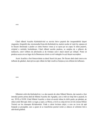 ***




      Când sfântul Acachie Kafsokalivitul se nevoia într-o peşteră din insuportabilul deşert
singuratic, biograful său, ieromonahul Iona din Kafsokalivia, martor ocular al vieţii lui, spunea că
în fiecare dimineaţă o pasăre ce cânta frumos venea şi se aşeza pe un copac în afara peşterii,
ciripind o melodie încântătoare. Când sfântul asculta pasărea, se umplea de o plăcere de
nedescris, care-l elibera de plictiseala şi de tristeţea care-i atacă uneori pe isihaşti. Poate că
pasărea aceea era un înger de la Dumnezeu trimis ca să-l mângâie în acel deşert necruţător.

      Acest Acachie a fost binecuvântat cu darul facerii de pace. De fiecare dată când cineva era
tulburat de gânduri, dacă privea spre sfânta lui faţă veselă se liniştea şi era eliberat de tulburare.




      ***




      Sfântului schit din Kafsokalivia i s-a dat numele de către Sfântul Maxim, dar numele a fost
introdus pentru prima dată de Sfântul Acachie din Agrapha, care a trăit un timp într-o peşteră, în
sec. XVII şi XVIII. Când Sfântul Acachie a văzut că asceţii trăiau în chilii goale, pe pământ, pe
stânci aride fără apă, întâi s-a rugat, şi apoi, ca Moise, a lovit cu cârja de trei ori (în cinstea Sfintei
Treimi) un loc deasupra Kiriakonului. Unde a căzut lovitura cârjei, a curs un izvor de apă
limpede şi proaspătă, care a ajutat să se transforme pustiul izolat şi stâncos al schitului într-o
adevărată grădină.
 