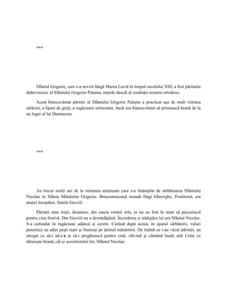 ***




    Sfântul Grigorie, care s-a nevoit lângă Marea Lavră în timpul secolului XIII, a fost părintele
duhovnicesc al Sfântului Grigorie Palama, marele dascăl al credinţei noastre ortodoxe.

      Acest binecuvântat părinte al Sfântului Grigorie Palama a practicat aşa de mult virtutea
sărăciei, a lipsei de grijă, a rugăciunii neîncetate, încât era binecuvântat să primească hrană de la
un înger al lui Dumnezeu.




     ***




     Au trecut mulţi ani de la minunea uimitoare care s-a întâmplat de sărbătoarea Sfântului
Nicolae în Sfânta Mănăstire Grigoriu. Binecunoscutul monah Hagi Gheorghe, Postitorul, era
atunci începător, fratele Gavriil.

      Părinţii erau trişti, deoarece, din cauza vremii rele, ei nu au fost în stare să pescuiască
pentru cina festivă. Dar Gavriil nu a deznădăjduit. Încrederea şi nădejdea lui era Sfântul Nicolae.
S-a cufundat în rugăciune adâncă şi cerere. Curând după aceea, în ajunul sărbătorii, valuri
puternice au adus peşti mari şi frumoşi pe ţărmul mănăstirii. De îndată ce i-au văzut părinţii, au
alergat ca să-i ad u n şi să-i pregătească pentru cină, slăvind şi cântând laude atât Celui ce
                      e
dăruieşte hrană, cât şi ocrotitorului lor, Sfântul Nicolae.
 