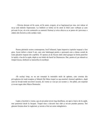 – Oricine doreşte să fie curat, să fie atent, exigent, să se îngrijească pe sine, nici măcar să
nu-şi ţină mâinile împreunate. La întâlniri ar trebui să fie atent la felul cum vorbeşte şi cum
priveşte în jur, să evite contactele cu oamenii frumoşi şi orice altceva ce ar putea să-i provoace o
cădere din feciorie şi din curăţia vieţii.




      Pentru părintele nostru contemporan, Iosif Isihastul, lupta împotriva ispitelor trupeşti a fost
grea. Acest război a durat 8 ani, care este îndelungat pentru o persoană care a rămas curată de
toate păcatele trupeşti din copilărie. El spunea că de fiecare dată când ajungea la limita puterilor
în ispită, o lua de la capăt, după ce era întărit de harul lui Dumnezeu. Dar, pentru el, pe măsură ce
timpul trecea, războiul se intensifica la nesfârşit.




      «În acelaşi timp, eu nu am renunţat la metodele mele de apărare, care constau din
privegherea de toată noaptea şi bătaia4 (Îşi bătea trupul cu aşa-numitul «lemnul apărător», după
cum ne învaţă mulţi nevoitori iscusiţi, de vreme ce «cui pe cui scoate».). Am plâns, am suspinat
şi m-am rugat către Maica Domnului.




     Lupta a încetinit o vreme, aşa că am putut să-mi trag răsuflarea, iar apoi a luat-o de la capăt,
mai puternică decât la început. Trupul meu a devenit mai slab şi mi-am pierdut puterea. Îmi
găseam liniştea doar în rugăciuni, şi acesta a fost un semn mângâietor».
 