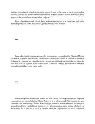 încât s-a îmbolnăvit de o boală a sistemului nervos. A cerut să fie aşezat în biserica principală a
schitului, căreia îi era protector Sfântul Pantelimon, doctorul care face minuni. Bătrânul a rămas
acolo trei zile, postind post negru şi a fost vindecat.

     Când a fost să primească Sfintele Taine, a rămas în priveghere şi pe lângă toate rugăciunile
pentru Împărtăşanie, a citit, de asemenea, până dimineaţa, toată Psaltirea.




     ***




      În cursul secolului trecut ceva remarcabil şi minunat s-a petrecut în chilia Sfântului Nicolae
din Karyes, după cum spun monahii foarte bătrâni. Un călugăr adormise în Domnul, şi în timp ce
îl duceau să-l îngroape s-a ridicat în sicriu, i-a şoptit ceva în taină părintelui său, s-a întins din
nou, mort, şi a fost îngropat. N-au aflat niciodată ce spusese. Probabil, părintele său a hotărât că
este neînţelept să facă public lucrul acela.




     ***




     Cunoscutul părinte duhovnicesc Ioan de la Chilia «Axion Esti» ne povestea odată despre un
nou muncitor care venise la Schitul Sfântul Andrei ca să se mărturisească. Acel muncitor i-a spus
că murise când încă era copil. Înainte de a fi îngropat, mama lui a mers la biserică şi s-a rugat în
genunchi mult timp, vărsând multe lacrimi. Apoi s-a întors acasă, şi-a pus hainele cele bune, s-a
aşezat lângă fiul ei, care era în sicriu, şi i-a spus: «Ridică-te, copilul meu, voi merge eu în locul
 