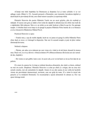 «Căutaţi mai întâi împărăţia lui Dumnezeu şi dreptatea Lui şi toate celelalte vi se vor
adăuga vouă» (Matei 6, 33). Această poruncă a Domnului, care transmite încrederea deplină şi
desăvârşită în providenţa divină, este sfatul tuturor asceţilor şi experienţa trăită.

       Părintele Heruvim din pustia Sfântului Vasile era un ascet grijuliu, plin de credinţă şi
nădejde. El auzea cam greu şi odată a fost izolat de zăpadă în sărăcăcioasa lui chilie mai mult de
o săptămână, fără mâncare. Într-o zi, un străin cu un catâr încărcat a bătut la uşa lui. Era aproape
noapte. A întrebat dacă avea timp ca să ajungă la peştera Sfântului Petru înainte de a se întuneca
şi să se întoarcă la Mănăstirea Sfântul Pavel.

     Pustnicul Heruvim i-a spus:

      – Fratele meu, e aşa de multă zăpadă, încât nu vei putea să ajungi la chilia Sfântului Petru
chiar dacă ai avea o zi întreagă la dispoziţie. Stai aici în această noapte şi poţi să pleci mâine
dimineaţă devreme.

     Străinul a răspuns:

     – Părinte, am adus ceva mâncare pe care vreau să o vând şi să mă întorc deseară la munca
mea. Dacă vrei, ia-o tu şi dă-mi o «binecuvântare»39 («Binecuvântarea» (
                                                                       Еυλογία) are aici sensul
de dar, răsplată.).

      – De vreme ce eşti grăbit, lasă-o aici, în acest colţ, şi-ţi voi da banii ce mi-au fost daţi de un
pelerin.

      El a mers în camera lui, în timp ce străinul descărca alimentele, dar când s-a întors, străinul
nu mai era acolo. Dispăruse. Părintele Heruvim s-a uitat pe afară şi a strigat, dar nu erau nici
urmele omului, nici ale animalului în zăpadă. Atunci el şi-a dat seama că era vorba de lucrările
văzute ale providenţei dumnezeieşti, nevăzute, care are grijă de toate. El a intrat în micul său
paraclis şi I-a mulţumit Domnului. Cu recunoştinţă a aşezat alimentele în cămara sa. Ele i-au
ajuns întreaga iarnă.




     ***
 