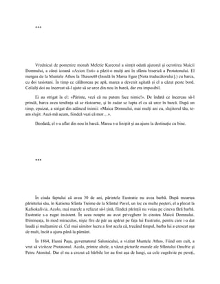 ***




     Vrednicul de pomenire monah Meletie Kareotul a simţit odată ajutorul şi ocrotirea Maicii
Domnului, a cărei icoană «Axion Esti» a păzit-o mulţi ani în sfânta biserică a Protatonului. El
mergea de la Muntele Athos la Thasos40 (Insulă în Marea Egee [Nota traducătorului].) cu barca,
cu doi tasiotani. În timp ce călătoreau pe apă, marea a devenit agitată şi el a căzut peste bord.
Ceilalţi doi au încercat să-l ajute să se urce din nou în barcă, dar era imposibil.

      Ei au strigat la el: «Părinte, vezi că nu putem face nimic!». De îndată ce încercau să-l
prindă, barca avea tendinţa să se răstoarne, şi în zadar se lupta el ca să urce în barcă. După un
timp, epuizat, a strigat din adâncul inimii: «Maica Domnului, mai mulţi ani eu, slujitorul tău, te-
am slujit. Auzi-mă acum, fiindcă vezi că mor…».

     Deodată, el s-a aflat din nou în barcă. Marea s-a liniştit şi au ajuns la destinaţie cu bine.




     ***




      În ciuda faptului că avea 30 de ani, părintele Eustratie nu avea barbă. După moartea
părintelui său, în Katisma Sfânta Treime de la Sfântul Pavel, un loc cu multe peşteri, el a plecat la
Kafsokalivia. Acolo, mai marele a refuzat să-l ţină, fiindcă părinţii nu voiau pe cineva fără barbă.
Eustratie s-a rugat insistent. În acea noapte au avut priveghere în cinstea Maicii Domnului.
Dimineaţa, în mod miraculos, nişte fire de păr au apărut pe faţa lui Eustratie, pentru care i-a dat
laudă şi mulţumire ei. Cel mai uimitor lucru a fost acela că, trecând timpul, barba lui a crescut aşa
de mult, încât a ajuns până la pământ.

      În 1864, Husni Paşa, guvernatorul Salonicului, a vizitat Muntele Athos. Fiind om cult, a
vrut să viziteze Protatonul. Acolo, printre altele, a văzut picturile murale ale Sfântului Onufrie şi
Petru Atonitul. Dar el nu a crezut că bărbile lor au fost aşa de lungi, ca cele zugrăvite pe pereţi,
 