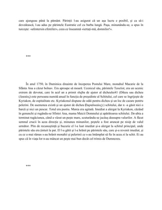 care ajungeau până la pământ. Părinţii l-au asigurat că un aşa lucru e posibil, şi ca să-i
dovedească, l-au adus pe părintele Eustratie cel cu barba lungă. Paşa, minunându-se, a spus în
turceşte: «afentersin efentiler», ceea ce înseamnă «iertaţi-mă, domnilor!».




      ***




      În anul 1750, în Duminica dinainte de începerea Postului Mare, monahul Macarie de la
Sfânta Ana a căzut bolnav. Era aproape să moară. Ucenicul său, părintele Teoctist, era un ucenic
extrem de devotat, care în acel an a primit slujba de ajutor al dicheului41 (Dikeu sau dicheu
(Δικαίος) este persoana numită anual în funcţia de preşedinte al Schitului, cel care se îngrijeşte de
Kyriakon, de ospitalitate etc. Kyriakonul dispune de odăi pentru dicheu şi un loc de cazare pentru
pelerini. De asemenea există şi un ajutor de dicheu Παραδικαίος).) schitului, dar n -a găsit nici o
                                                           (
barcă şi nici un pescar. Totul era pustiu. Marea era agitată. Imediat a alergat la Kyriakon, căzând
în genunchi şi rugându-se Sfintei Ana, mama Maicii Domnului şi apărătoarea schitului. De-abia a
terminat rugăciunea, când a văzut un peşte mare, scuturându-se jucăuş deasupra valurilor. A făcut
semnul crucii în acea direcţie şi, minunea minunilor, peştele a fost aruncat pe nisip de valul
următor. Plin de recunoştinţă şi bucurie el l-a luat imediat şi-a alergat la schitul principal, unde
părintele său era ţintuit la pat. El l-a gătit şi l-a hrănit pe părintele său, care şi-a revenit imediat, şi
cu ce a mai rămas s-au hrănit monahii şi pelerinii ce s-au întâmplat să fie în acea zi la schit. Ei au
spus că în viaţa lor n-au mâncat un peşte mai bun decât cel trimis de Dumnezeu.




      ***
 