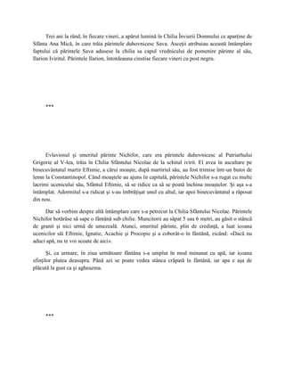 Trei ani la rând, în fiecare vineri, a apărut lumină în Chilia Învierii Domnului ce aparţine de
Sfânta Ana Mică, în care trăia părintele duhovnicesc Sava. Asceţii atribuiau această întâmplare
faptului că părintele Sava adusese la chilia sa capul vrednicului de pomenire părinte al său,
Ilarion Iviritul. Părintele Ilarion, întotdeauna cinstise fiecare vineri cu post negru.




     ***




      Evlaviosul şi smeritul părinte Nichifor, care era părintele duhovnicesc al Patriarhului
Grigorie al V-lea, trăia în Chilia Sfântului Nicolae de la schitul ivirit. El avea în ascultare pe
binecuvântatul martir Eftimie, a cărui moaşte, după martiriul său, au fost trimise într-un butoi de
lemn la Constantinopol. Când moaştele au ajuns în capitală, părintele Nichifor s-a rugat cu multe
lacrimi ucenicului său, Sfântul Eftimie, să se ridice ca să se poată închina moaştelor. Şi aşa s-a
întâmplat. Adormitul s-a ridicat şi s-au îmbrăţişat unul cu altul, iar apoi binecuvântatul a răposat
din nou.

     Dar să vorbim despre altă întâmplare care s-a petrecut la Chilia Sfântului Nicolae. Părintele
Nichifor hotărâse să sape o fântână sub chilie. Muncitorii au săpat 5 sau 6 metri, au găsit o stâncă
de granit şi nici urmă de umezeală. Atunci, smeritul părinte, plin de credinţă, a luat icoana
ucenicilor săi Eftimie, Ignatie, Acachie şi Procopie şi a coborât-o în fântână, zicând: «Dacă nu
aduci apă, nu te voi scoate de aici».

       Şi, ca urmare, în ziua următoare fântâna s-a umplut în mod minunat cu apă, iar icoana
sfinţilor plutea deasupra. Până azi se poate vedea stânca crăpată în fântână, iar apa e aşa de
plăcută la gust ca şi agheazma.




     ***
 