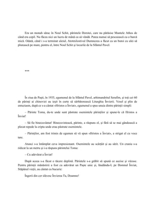 Era un monah sărac în Noul Schit, părintele Dorotei, care nu părăsise Muntele Athos de
când era copil. Nu făcea nici un lucru de mână ca să vândă. Putea numai să pescuiască cu o barcă
mică. Odată, când i s-a terminat uleiul, Atotmilostivul Dumnezeu a făcut ca un butoi cu ulei să
plutească pe mare, pentru el, între Noul Schit şi locurile de la Sfântul Pavel.




        ***




     În ziua de Paşti, în 1935, egumenul de la Sfântul Pavel, arhimandritul Serafim, şi toţi cei 60
de părinţi ai chinoviei au ieşit în curte să sărbătorească Liturghia Învierii. Vesel şi plin de
entuziasm, după ce s-a cântat «Hristos a Înviat», egumenul a spus unuia dintre părinţii simpli:

      – Părinte Toma, du-te unde sunt păstrate osemintele părinţilor şi spune-le că Hristos a
Înviat!

      – Să fie binecuvântat! Binecuvintează, părinte, a răspuns el, şi fără să se mai gândească a
plecat repede la cripta unde erau păstrate osemintele.

        – Părinţilor, am fost trimis de egumen să vă spun «Hristos a Înviat», a strigat el cu voce
tare.

      Atunci s-a întâmplat ceva impresionant. Osemintele au scârţâit şi au sărit. Un craniu s-a
ridicat la un metru şi i-a răspuns părintelui Toma:

        – Cu adevărat a Înviat!

     După aceea s-a făcut o tăcere deplină. Părintele s-a grăbit să spună ce auzise şi văzuse.
Pentru părinţii mănăstirii a fost cu adevărat un Paşte unic şi, lăudându-L pe Domnul Înviat,
Stăpânul vieţii, au cântat cu bucurie:

        Îngerii din cer slăvesc Învierea Ta, Doamne!
 