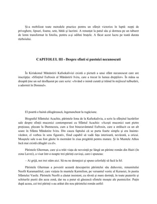 Şi-a mobilizat toate metodele practice pentru un sfârşit victorios în luptă: nopţi de
priveghere, lipsuri, foame, sete, bătăi şi lacrimi. A renunţat la patul său şi dormea pe un taburet
de lemn transformat în fotoliu, pentru a-şi odihni braţele. A făcut acest lucru pe toată durata
războiului.




               CAPITOLUL III - Despre sfinti si pustnici necunoscuti


      În Kiriakonul Mănăstirii Kafsokaliviei există o pictură a unui sfânt necunoscut care are
inscripţia: «Sfinţitul Eufrosin al Mănăstirii Iviru, care a trecut în lumea drepţilor». În mâna sa
dreaptă ţine un sul desfăşurat pe care scrie: «Având o inimă curată şi trăind în mijlocul tulburării,
a adormit în Domnul».




     El poartă o haină călugărească, îngenuncheat la rugăciune.

      Biograful Sfântului Acachie, părintele Iona de la Kafsokalivia, a scris la sfârşitul lucrărilor
sale despre sfinţii mucenici contemporani cu Sfântul Acachie: «Aceşti mucenici sunt pietre
preţioase, plecate la Dumnezeu, cum a fost binecuvântatul Eufrosin, care a strălucit ca un alt
soare în Sfânta Mănăstire Iviru. Din cauza faptului că se purta foarte simplu şi era înainte-
văzător, el vorbea în sens figurativ, fiind capabil să vadă faţa interioară, nevăzută, a oricui.
Moaştele sale n-au fost găsite în mormânt în ziua pregătită pentru mutare. Şi în Muntele Athos
încă mai există călugări ca el».

     Părintele Gherman, care şi-a trăit viaţa de nevoinţă pe lângă un părinte român din Hairi (în
zona Lavrei), a visat într-o noapte trei părinţi cuvioşi, care-i spuneau:

     – Ai grijă, noi trei stăm aici. Să nu ne deranjezi şi spune celorlalţi să facă la fel.

      Părintele Gherman a povestit această descoperire părintelui său duhovnic, renumitului
Neofit Karamanlitul, care vieţuia în muntele Karmilion, pe versantul vestic al Kerasiei, în pustia
Sfântului Vasile. Părintele Neofit a căutat insistent, cu râvnă şi mare dorinţă, în toate peşterile şi
schiturile pustii din acea zonă, dar nu a putut să găsească sfintele moaşte ale pustnicilor. Puţin
după aceea, cei trei părinţi s-au arătat din nou părintelui român astfel:
 