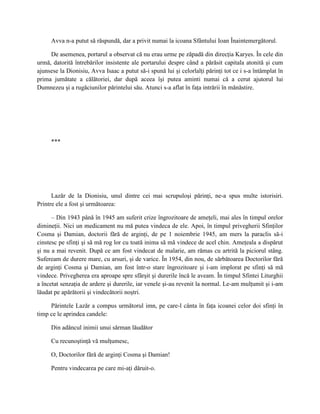 Avva n-a putut să răspundă, dar a privit numai la icoana Sfântului Ioan Înaintemergătorul.

     De asemenea, portarul a observat că nu erau urme pe zăpadă din direcţia Karyes. În cele din
urmă, datorită întrebărilor insistente ale portarului despre când a părăsit capitala atonită şi cum
ajunsese la Dionisiu, Avva Isaac a putut să-i spună lui şi celorlalţi părinţi tot ce i s-a întâmplat în
prima jumătate a călătoriei, dar după aceea îşi putea aminti numai că a cerut ajutorul lui
Dumnezeu şi a rugăciunilor părintelui său. Atunci s-a aflat în faţa intrării în mănăstire.




     ***




      Lazăr de la Dionisiu, unul dintre cei mai scrupuloşi părinţi, ne-a spus multe istorisiri.
Printre ele a fost şi următoarea:

      – Din 1943 până în 1945 am suferit crize îngrozitoare de ameţeli, mai ales în timpul orelor
dimineţii. Nici un medicament nu mă putea vindeca de ele. Apoi, în timpul privegherii Sfinţilor
Cosma şi Damian, doctorii fără de arginţi, de pe 1 noiembrie 1945, am mers la paraclis să-i
cinstesc pe sfinţi şi să mă rog lor cu toată inima să mă vindece de acel chin. Ameţeala a dispărut
şi nu a mai revenit. După ce am fost vindecat de malarie, am rămas cu artrită la piciorul stâng.
Sufeream de durere mare, cu arsuri, şi de varice. În 1954, din nou, de sărbătoarea Doctorilor fără
de arginţi Cosma şi Damian, am fost într-o stare îngrozitoare şi i-am implorat pe sfinţi să mă
vindece. Privegherea era aproape spre sfârşit şi durerile încă le aveam. În timpul Sfintei Liturghii
a încetat senzaţia de ardere şi durerile, iar venele şi-au revenit la normal. Le-am mulţumit şi i-am
lăudat pe apărătorii şi vindecătorii noştri.

     Părintele Lazăr a compus următorul imn, pe care-l cânta în faţa icoanei celor doi sfinţi în
timp ce le aprindea candele:

     Din adâncul inimii unui sărman lăudător

     Cu recunoştinţă vă mulţumesc,

     O, Doctorilor fără de arginţi Cosma şi Damian!

     Pentru vindecarea pe care mi-aţi dăruit-o.
 