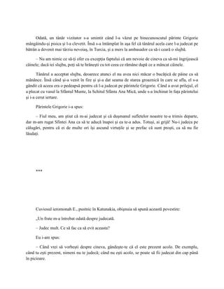 Odată, un tânăr vizitator s-a smintit când l-a văzut pe binecunoscutul părinte Grigorie
mângâindu-şi pisica şi l-a clevetit. Însă s-a întâmplat în aşa fel că tânărul acela care l-a judecat pe
bătrân a devenit mai târziu nevoiaş, în Turcia, şi a mers la ambasador ca să-i ceară o slujbă.

      – Nu am nimic ce să-ţi ofer cu excepţia faptului că am nevoie de cineva ca să-mi îngrijească
câinele; dacă iei slujba, poţi să te hrăneşti cu tot ceea ce rămâne după ce a mâncat câinele.

       Tânărul a acceptat slujba, deoarece atunci el nu avea nici măcar o bucăţică de pâine ca să
mănânce. Însă când şi-a venit în fire şi şi-a dat seama de starea groaznică în care se afla, el s-a
gândit că aceea era o pedeapsă pentru că l-a judecat pe părintele Grigorie. Când a avut prilejul, el
a plecat cu vasul la Sfântul Munte, la Schitul Sfânta Ana Mică, unde s-a închinat în faţa părintelui
şi i-a cerut iertare.

     Părintele Grigorie i-a spus:

     – Fiul meu, am ştiut că m-ai judecat şi că duşmanul sufletelor noastre te-a trimis departe,
dar m-am rugat Sfintei Ana ca să te aducă înapoi şi ea te-a adus. Totuşi, ai grijă! Nu-i judeca pe
călugări, pentru că ei de multe ori îşi ascund virtuţile şi se prefac că sunt proşti, ca să nu fie
lăudaţi.




     ***




     Cuviosul ieromonah E., pustnic în Katunakia, obişnuia să spună această povestire:

     „Un frate m-a întrebat odată despre judecată.

     – Judec mult. Ce să fac ca să evit aceasta?

     Eu i-am spus:

      – Când vrei să vorbeşti despre cineva, gândeşte-te că el este prezent acolo. De exemplu,
când tu eşti prezent, nimeni nu te judecă; când nu eşti acolo, se poate să fii judecat din cap până
în picioare.
 