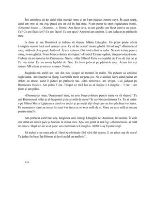 Îmi amintesc că pe când trăia stareţul meu şi eu l-am judecat pentru ceva. În acea seară,
când am vrut să mă rog, parcă era un zid în faţa mea. N-am putut să spun rugăciunea minţii.
«Doamne Iisuse…, Doamne…». Nimic. Am făcut ceva, m-am gândit; am făcut cumva un păcat.
Ce? Ce am făcut ieri? Ce am făcut? Ce am spus? Apoi mi-am amintit. L-am judecat pe părintele
meu.

      A doua zi era Duminică şi trebuia să slujesc Sfânta Liturghie. Un preot poate oficia
Liturghia numai dacă nu-l opreşte ceva. Ce să fac acum? m-am gândit. Să mă rog? «Dumnezeul
meu, iartă-mă. Am greşit. Iartă-mă. Îţi cer iertare». Dar totul a fost în zadar. Nu este iertare pentru
mine, m-am gândit. N-am binecuvântare să slujesc! «Fiindcă Te-am supărat, binecuvintează-mă».
Trebuie să am iertarea lui Dumnezeu. Nimic. «Dar Sfântul Petru s-a lepădat de Tine de trei ori şi
Tu l-ai iertat. Eu nu m-am lepădat de Tine. Eu l-am judecat pe părintele meu. Acum îmi cer
iertare. Mă căiesc şi-mi cer iertare». Nimic.

      Rugându-mă astfel am luat din nou şiragul de metanii în mâini. Nu puteam să continui
rugăciunea. Am început să plâng. Lacrimile mele curgeau jos. Nu e acelaşi lucru când judeci un
străin, ca atunci când îl judeci pe părintele tău. «Om nenorocit, am strigat. L-ai judecat pe
Dumnezeu însuşi». Am plâns 3 ore. Timpul ce mi-l lua ca să slujesc o Liturghie – 3 ore – am
plâns şi am plâns.

      «Dumnezeul meu, Dumnezeul meu, nu este binecuvântare pentru mine ca să slujesc? Tu
eşti Dumnezeul milei şi al dragostei şi nu ai milă de mine? Îţi cer binecuvântarea Ta. Tu ai iertat-
o pe Sfânta Maria Egipteanca când s-a pocăit şi pe mulţi alţi sfinţi care au fost păcătoşi i-ai iertat.
Pe neomartirii care au trecut la turci i-ai iertat şi ai avut milă de ei. Oare nu este milă şi iertare
pentru mine?».

      Am petrecut astfel trei ore, lungimea unei întregi Liturghii de Duminică, în lacrimi. În cele
din urmă am simţit pace şi bucurie în inima mea. Apoi am putut să mă rog: «Dumnezeule, ai milă
de mine». După ce am avut pace, am continuat cu Liturghia. Altfel n-aş fi putut sluji.

     Să judeci e un mare păcat. Harul te părăseşte fără să-ţi dai seama. E un păcat aşa de mare!
Tu judeci în locul lui Hristos şi devii astfel un antihrist“.




     ***
 