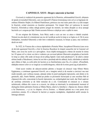 CAPITOLUL XXVI - Despre smerenie şi lacrimi
      Cuviosul şi vrednicul de pomenire egumenul de la Dionisiu, arhimandritul Gavriil, obişnuia
să spună că monahul Gherontie, care era tipicar43 (Tipicar (τυπικάρης) este cel ce se îngrijeşte de
ordinea Sfintelor Slujbe.) la Sfântul Pantelimon, petrecea cea mai mare parte din zi şi din noapte
în biserică, având smerenia ca însoţitor permanent. Tot timpul liber şi-l petrecea în naosul
bisericii, folosindu-şi mâna stângă pentru şiragul de metanii, iar mâna dreaptă ca să-şi şteargă
lacrimile ce-i curgeau pe faţă. Pentru aceasta folosea o cârpă pe care o spăla în mare.

      El era originar din Kidonia, Asia Mică, unde a ucis un turc ce ataca o tânără creştină.
Nimeni nu ştia dacă el a intenţionat sau nu să-l ucidă pe acela în timp ce se lupta cu el. De la acea
întâmplare, monahul Gherontie a trăit într-o mănăstire rusească, în linişte şi pace, mai inofensiv
decât un miel.

      În 1922, în Vinerea din a cincea săptămână a Postului Mare, începătorul Dionisie (care avea
să devină egumenul Gavriil), a fost în biserica Russikon în timpul ceasurilor de la Canonul cel
Mare, care avea loc acolo ca o priveghere. Acea slujbă mistagogică a rămas de neuitat în inima
lui. El spune că l-a văzut «ca într-o vedenie» pe cuviosul părinte Gherontie ştergându-şi lacrimile
în timp ce cânta «De unde să încep să-mi plâng faptele vieţii mele păcătoase?». Şi când a cântat
ultima laudă a Născătoarei, inima lui era într-o pocăinţă atât de adâncă, încât, ridicându-şi mâinile
spre sfânta ei faţă, cu ochii plini de lacrimi şi cu familiaritatea unui fiu, el a cântat: «Preasfântă,
nădejdea tuturor celor ce se roagă ţie cu multă dragoste, ridică de la mine greul jug al păcatelor».

      Când acest vrednic de aducere-aminte părinte a început să citească viaţa Sfintei Maria
Egipteanca, a continuat egumenul Gavriil, era o imagine unică şi de neuitat a cincizeci sau mai
mulţi monahi, care vorbeau ruseşte, adunaţi strâns în jurul analogului tipicarului, unii dintre ei în
genunchi, alţii, foarte bătrâni, şezând pe podea cu picioarele încrucişate şi care ascultau fără să
clipească din ochi, concentraţi la buzele tipicarului; eu, neînţelegând mai mult, dar fiind captivat
de umilinţa cititorului şi de felul minunat de a citi. Continuând să citească cu o emoţie
neîntrecută, căldura din vocea sa a crescut, iar căinţa sa interioară, la emoţionantul moment al
dialogului dintre părintele Zosima şi Sfânta Maria, când el a întrebat-o: «Spune-mi, femeie sfântă
a lui Dumnezeu…» şi ea i-a răspuns «Avva Zosima…», blândul părinte nu a mai putut să-şi
controleze emoţia. El a izbucnit în lacrimi şi suspine nestăpânite, răspândind astfel emoţia la
întreaga adunare.




     ***
 