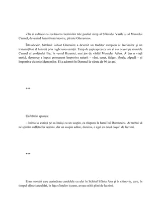 «Tu ai cultivat cu revărsarea lacrimilor tale pustiul sterp al Sfântului Vasile şi al Muntelui
Carmel, devenind luminătorul nostru, părinte Gherasim».

      Într-adevăr, bătrânul isihast Gherasim a devenit un truditor campion al lacrimilor şi un
transmiţător al luminii prin rugăciunea minţii. Timp de şaptesprezece ani el s-a nevoit pe muntele
Carmel al profetului Ilie, în vestul Kerasiei, mai jos de vârful Muntelui Athos. A dus o viaţă
eroică, deoarece a luptat permanent împotriva naturii – vânt, tunet, fulger, ploaie, zăpadă – şi
împotriva vicleniei demonilor. El a adormit în Domnul la vârsta de 90 de ani.




     ***




     Un bătrân spunea:

     – Inima se curăţă pe ea însăşi cu un suspin, ca răspuns la harul lui Dumnezeu. Ar trebui să
ne spălăm sufletul în lacrimi, dar un suspin adânc, dureros, e egal cu două coşuri de lacrimi.




     ***




     Erau monahi care aprindeau candelele cu ulei în Schitul Sfânta Ana şi în chinovie, care, în
timpul sfintei ascultări, în faţa sfintelor icoane, aveau ochii plini de lacrimi.
 