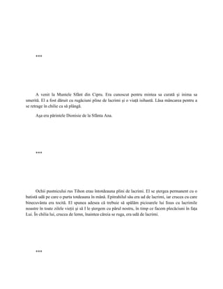 ***




      A venit la Muntele Sfânt din Cipru. Era cunoscut pentru mintea sa curată şi inima sa
smerită. El a fost dăruit cu rugăciuni pline de lacrimi şi o viaţă isihastă. Lăsa mâncarea pentru a
se retrage în chilie ca să plângă.

     Aşa era părintele Dionisie de la Sfânta Ana.




     ***




      Ochii pustnicului rus Tihon erau întotdeauna plini de lacrimi. El se ştergea permanent cu o
batistă udă pe care o purta totdeauna în mână. Epitrahilul său era ud de lacrimi, iar crucea cu care
binecuvânta era tocită. El spunea adesea că trebuie să spălăm picioarele lui Iisus cu lacrimile
noastre în toate zilele vieţii şi să I le ştergem cu părul nostru, în timp ce facem plecăciuni în faţa
Lui. În chilia lui, crucea de lemn, înaintea căreia se ruga, era udă de lacrimi.




     ***
 