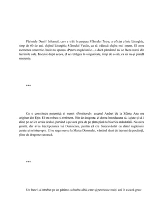 Părintele Daniil Isihastul, care a trăit în peştera Sfântului Petru, a oficiat zilnic Liturghia,
timp de 60 de ani, slujind Liturghia Sfântului Vasile, ca să trăiască slujba mai intens. El avea
asemenea smerenie, încât nu spunea «Pentru rugăciunile…» dacă pământul nu se făcea noroi din
lacrimile sale. Imediat după aceea, el se retrăgea în singurătate, timp de o oră, ca să nu-şi piardă
smerenia.




     ***




      Cu o constituţie puternică şi numit «Postitorul», ascetul Andrei de la Sfânta Ana era
originar din Epir. El era robust şi rezistent. Plin de dragoste, el dorea întotdeauna să-i ajute şi să-i
aline pe cei ce urcau dealul, purtând o povară grea de pe ţărm până la biserica mănăstirii. Nu avea
şcoală, dar avea înţelepciunea lui Dumnezeu, pentru că era binecuvântat cu darul rugăciunii
curate şi neîntrerupte. El se ruga mereu la Maica Domnului, vărsând râuri de lacrimi de pocăinţă,
pline de dragoste cerească.




     ***




     Un frate l-a întrebat pe un părinte cu barba albă, care-şi petrecuse mulţi ani în asceză grea:
 