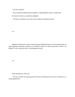 – Câţi ani ai părinte?

     – Nu se numără anii după trecerea timpului, ci după gândurile curate şi viaţă curată.

     Şi, mişcat în inima sa, a continuat, plângând:

     – Fiul meu, pe măsură ce trec anii, creşte şi sărăcia mea duhovnicească.




     ***




      Bătrânul orb Gherontie a trăit un timp în peştera Sfântului Simeon. El a fost binecuvântat cu
darul rugăciunii neîncetate a minţii şi cu o întristare veselă. El se ducea mereu într-o chilie ca să
plângă. Cu cât se ruga mai mult, cu atât plângea mai mult.




     ***




     Sfatul ascetului rus Tihon era:

      – Fiul meu, trebuie să-I speli picioarele lui Iisus cu lacrimile tale, iar El se va întoarce şi va
curăţi păcatele tale.
 