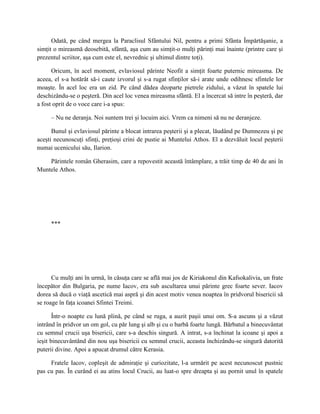 Odată, pe când mergea la Paraclisul Sfântului Nil, pentru a primi Sfânta Împărtăşanie, a
simţit o mireasmă deosebită, sfântă, aşa cum au simţit-o mulţi părinţi mai înainte (printre care şi
prezentul scriitor, aşa cum este el, nevrednic şi ultimul dintre toţi).

      Oricum, în acel moment, evlaviosul părinte Neofit a simţit foarte puternic mireasma. De
aceea, el s-a hotărât să-i caute izvorul şi s-a rugat sfinţilor să-i arate unde odihnesc sfintele lor
moaşte. În acel loc era un zid. Pe când dădea deoparte pietrele zidului, a văzut în spatele lui
deschizându-se o peşteră. Din acel loc venea mireasma sfântă. El a încercat să intre în peşteră, dar
a fost oprit de o voce care i-a spus:

     – Nu ne deranja. Noi suntem trei şi locuim aici. Vrem ca nimeni să nu ne deranjeze.

      Bunul şi evlaviosul părinte a blocat intrarea peşterii şi a plecat, lăudând pe Dumnezeu şi pe
aceşti necunoscuţi sfinţi, preţioşi crini de pustie ai Muntelui Athos. El a dezvăluit locul peşterii
numai ucenicului său, Ilarion.

    Părintele român Gherasim, care a repovestit această întâmplare, a trăit timp de 40 de ani în
Muntele Athos.




     ***




      Cu mulţi ani în urmă, în căsuţa care se află mai jos de Kiriakonul din Kafsokalivia, un frate
începător din Bulgaria, pe nume Iacov, era sub ascultarea unui părinte grec foarte sever. Iacov
dorea să ducă o viaţă ascetică mai aspră şi din acest motiv venea noaptea în pridvorul bisericii să
se roage în faţa icoanei Sfintei Treimi.

       Într-o noapte cu lună plină, pe când se ruga, a auzit paşii unui om. S-a ascuns şi a văzut
intrând în pridvor un om gol, cu păr lung şi alb şi cu o barbă foarte lungă. Bărbatul a binecuvântat
cu semnul crucii uşa bisericii, care s-a deschis singură. A intrat, s-a închinat la icoane şi apoi a
ieşit binecuvântând din nou uşa bisericii cu semnul crucii, aceasta închizându-se singură datorită
puterii divine. Apoi a apucat drumul către Kerasia.

     Fratele Iacov, copleşit de admiraţie şi curiozitate, l-a urmărit pe acest necunoscut pustnic
pas cu pas. În curând ei au atins locul Crucii, au luat-o spre dreapta şi au pornit unul în spatele
 