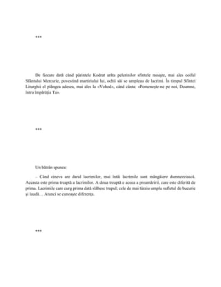***




      De fiecare dată când părintele Kodrat arăta pelerinilor sfintele moaşte, mai ales coiful
Sfântului Mercurie, povestind martiriului lui, ochii săi se umpleau de lacrimi. În timpul Sfintei
Liturghii el plângea adesea, mai ales la «Vohod», când cânta: «Pomeneşte-ne pe noi, Doamne,
întru împărăţia Ta».




     ***




     Un bătrân spunea:

      – Când cineva are darul lacrimilor, mai întâi lacrimile sunt mângâiere dumnezeiască.
Aceasta este prima treaptă a lacrimilor. A doua treaptă e aceea a preamăririi, care este diferită de
prima. Lacrimile care curg prima dată slăbesc trupul; cele de mai târziu umplu sufletul de bucurie
şi laudă… Atunci se cunoaşte diferenţa.




     ***
 
