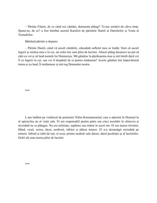 – Părinte Filaret, de ce când noi cântăm, dumneata plângi? Te-am urmărit de câtva timp.
Spune-ne, de ce? a fost întrebat ascetul Karuliot de părintele Daniil al Daniileilor şi Toma al
Tomadeilor.

     Bătrânul părinte a răspuns:

      – Părinte Daniil, când vă ascult cântările, câteodată sufletul meu se înalţă. Simt că ascult
îngerii şi mintea mea e în cer, iar ochii îmi sunt plini de lacrimi. Alteori plâng deoarece nu pot să
cânt cu voi şi să laud numele lui Dumnezeu. Mă gândesc la păcătoşenia mea şi mă întreb dacă voi
fi cu îngerii în cer, sau voi fi despărţit de ei pentru totdeauna? Aceste gânduri îmi împovărează
inima şi eu laud, Îi mulţumesc şi mă rog Domnului nostru.




     ***




      L-am întâlnit pe vrednicul de pomenire Nifon Konstamonitul, care a adormit în Domnul în
al optzecilea an al vieţii sale. El era responsabil pentru patru sau cinci ascultări în chinovie şi
niciodată nu se plângea. Nu era nelinişte, supărare sau mânie în acest om. El era mereu râvnitor,
blând, vesel, serios, tăcut, neobosit, iubitor şi plăcut tuturor. El n-a dezamăgit niciodată pe
nimeni. Iubind şi iubit de toţi, el avea, printre multele sale daruri, darul pocăinţei şi al lacrimilor.
Ochii săi erau mereu plini de lacrimi.




     ***
 