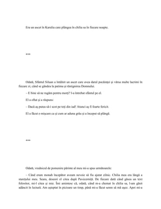 Era un ascet în Karulia care plângea în chilia sa în fiecare noapte.




     ***




      Odată, Sfântul Siluan a întâlnit un ascet care avea darul pocăinţei şi vărsa multe lacrimi în
fiecare zi, când se gândea la patima şi răstignirea Domnului.

     – E bine să ne rugăm pentru morţi? l-a întrebat sfântul pe el.

     El a oftat şi a răspuns:

     – Dacă aş putea să-i scot pe toţi din iad! Atunci aş fi foarte fericit.

     El a făcut o mişcare ca şi cum ar aduna grâu şi a început să plângă.




     ***




     Odată, vrednicul de pomenire părinte al meu mi-a spus următoarele:

      – Când eram monah începător aveam nevoie să fiu ajutat zilnic. Chilia mea era lângă a
stareţului meu. Seara, deseori el citea după Pavecerniţă. De fiecare dată când găsea un text
folositor, mi-l citea şi mie. Îmi amintesc că, odată, când m-a chemat în chilia sa, l-am găsit
adâncit în lectură. Am aşteptat în picioare un timp, până mi-a făcut semn să mă aşez. Apoi mi-a
 