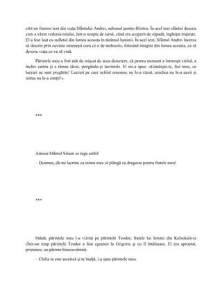 citit un frumos text din viaţa Sfântului Andrei, nebunul pentru Hristos. În acel text sfântul descria
cum a văzut vedenia raiului, într-o noapte de iarnă, când era acoperit de zăpadă, îngheţat trupeşte.
El a fost luat cu sufletul din lumea aceasta în tărâmul luminii. În acel text, Sfântul Andrei încerca
să descrie prin cuvinte omeneşti ceea ce e de nedescris, folosind imagini din lumea aceasta, ca să
descrie viaţa ce va să vină.

      Părintele meu a fost atât de mişcat de acea descriere, că pentru moment a întrerupt cititul, a
închis cartea şi a rămas tăcut, ştergându-şi lacrimile. El mi-a spus: «Gândeşte-te, fiul meu, ce
lucruri ne sunt pregătite! Lucruri pe care ochiul omenesc nu le-a văzut, urechea nu le-a auzit şi
inima nu le-a simţit!».




     ***




     Adesea Sfântul Siluan se ruga astfel:

     – Doamne, dă-mi lacrimi ca inima mea să plângă cu dragoste pentru fratele meu!




     ***




      Odată, părintele meu l-a vizitat pe părintele Teodor, fratele lui Ierotei din Kafsokalivia
(Într-un timp părintele Teodor a fost egumen la Grigoriu şi eu îl întâlneam. El era apropiat,
prietenos; un părinte binecuvântat).

     – Chilia ta este ascetică şi te înalţă, i-a spus părintele meu.
 