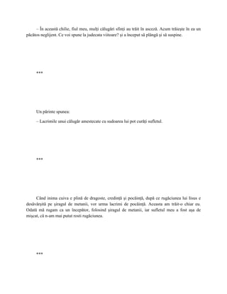 – În această chilie, fiul meu, mulţi călugări sfinţi au trăit în asceză. Acum trăieşte în ea un
păcătos neglijent. Ce voi spune la judecata viitoare? şi a început să plângă şi să suspine.




     ***




     Un părinte spunea:

     – Lacrimile unui călugăr amestecate cu sudoarea lui pot curăţi sufletul.




     ***




     Când inima cuiva e plină de dragoste, credinţă şi pocăinţă, după ce rugăciunea lui Iisus e
desăvârşită pe şiragul de metanii, vor urma lacrimi de pocăinţă. Aceasta am trăit-o chiar eu.
Odată mă rugam ca un începător, folosind şiragul de metanii, iar sufletul meu a fost aşa de
mişcat, că n-am mai putut rosti rugăciunea.




     ***
 